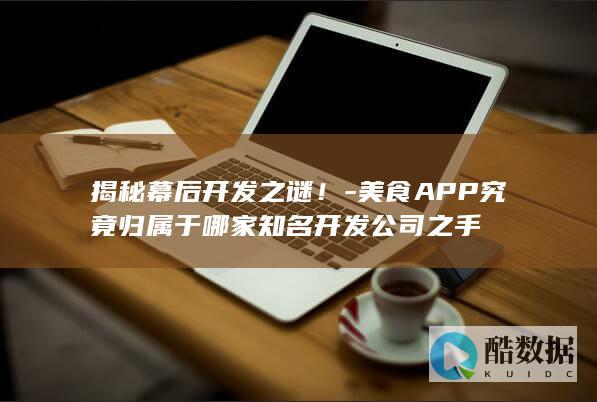 揭秘幕后开发之谜！-美食APP究竟归属于哪家知名开发公司之手