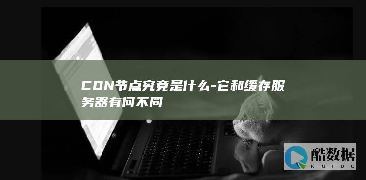 CDN节点究竟是什么-它和缓存服务器有何不同