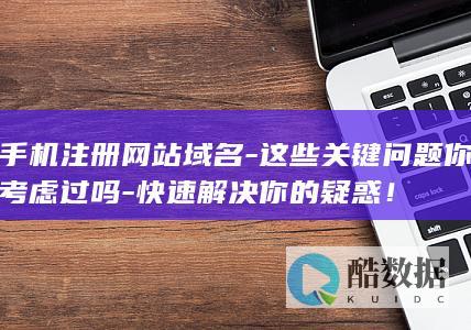 手机注册网站域名-这些关键问题你考虑过吗-快速解决你的疑惑！