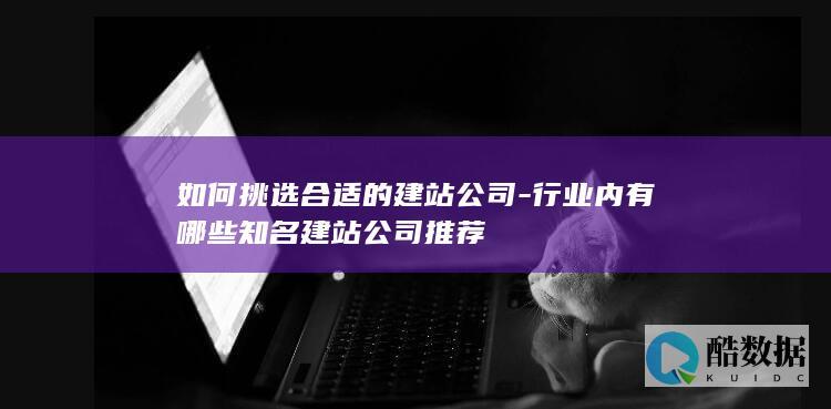 如何挑选合适的建站公司-行业内有哪些知名建站公司推荐