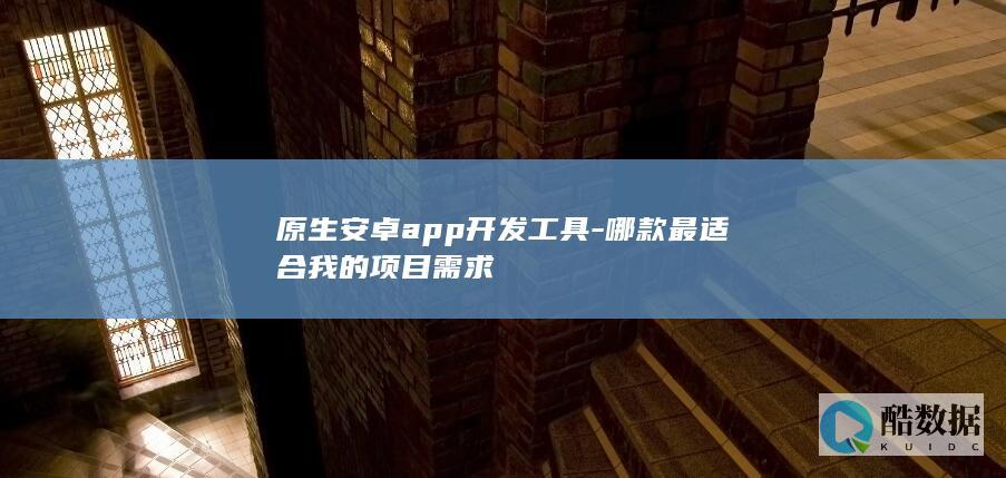 原生安卓app开发工具-哪款最适合我的项目需求