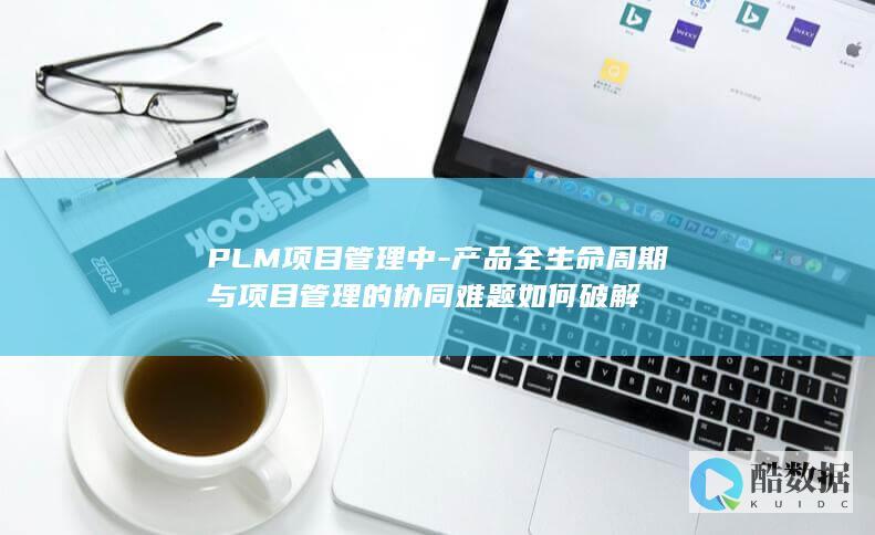 PLM项目管理中-产品全生命周期与项目管理的协同难题如何破解