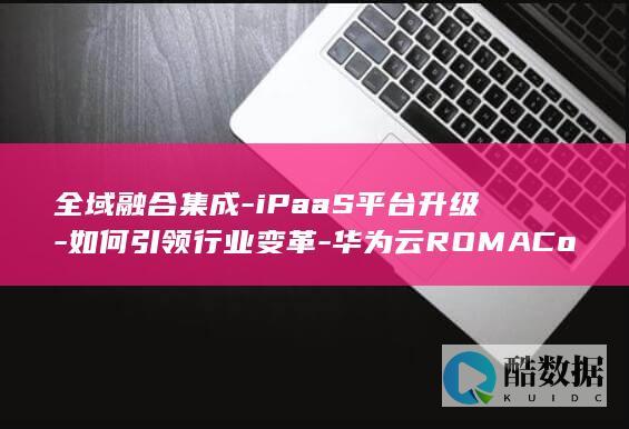 全域融合集成-iPaaS平台升级-如何引领行业变革-华为云ROMAConnect