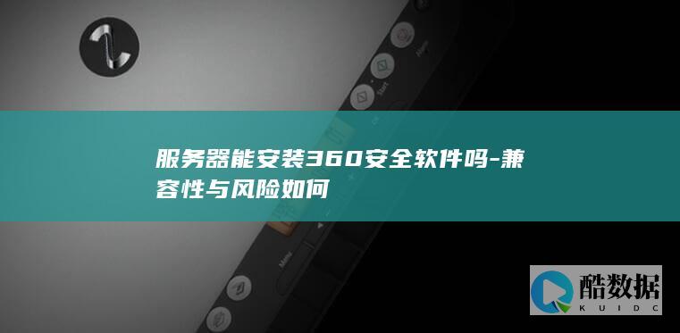 服务器能安装360安全软件吗-兼容性与风险如何