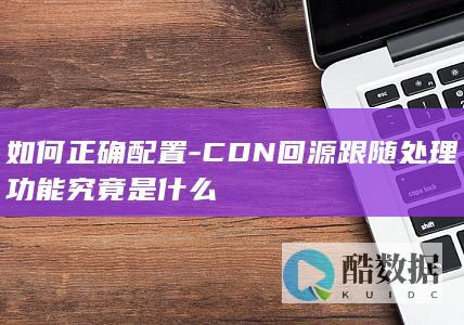 如何正确配置-CDN回源跟随处理功能究竟是什么
