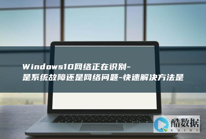 Windows10网络正在识别-是系统故障还是网络问题-快速解决方法是什么