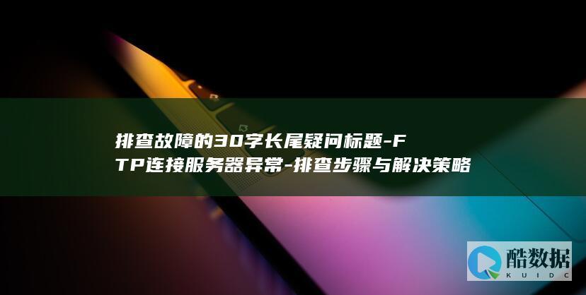排查故障的30字长尾疑问标题-FTP连接服务器异常-排查步骤与解决策略详解-为何FTP连接服务器失败