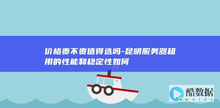 价格贵不贵值得选吗-昆明服务器租用的性能和稳定性如何