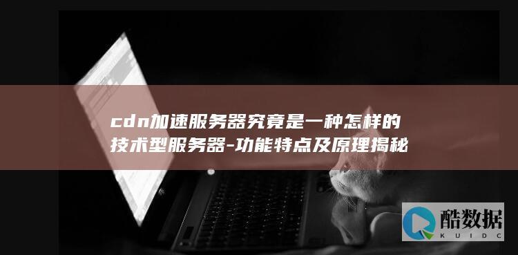 cdn加速服务器究竟是一种怎样的技术型服务器-功能特点及原理揭秘