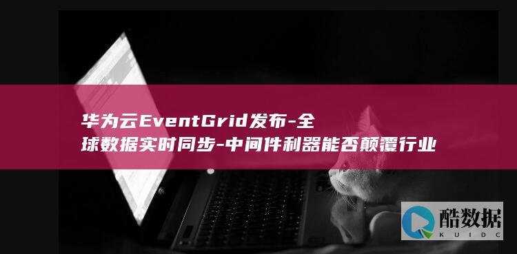 华为云EventGrid发布-全球数据实时同步-中间件利器能否颠覆行业格局