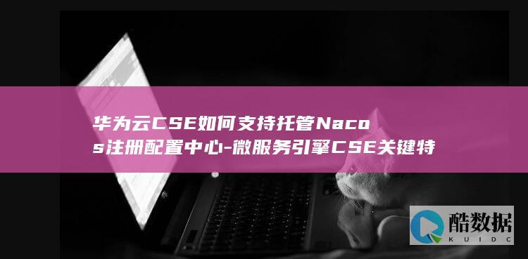 华为云CSE如何支持托管Nacos注册配置中心-微服务引擎CSE关键特性解析！