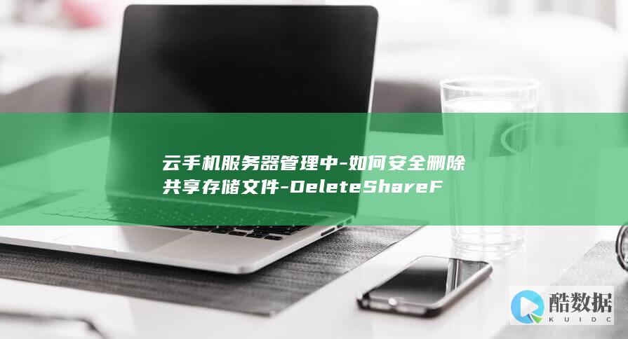 云手机服务器管理中-如何安全删除共享存储文件-DeleteShareFiles-API使用疑问解答