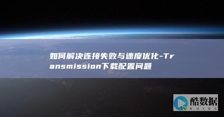 如何解决连接失败与速度优化-Transmission下载配置问题