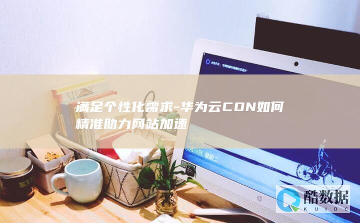 华为云CDN定制化需求满足