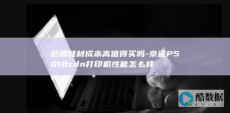后期耗材成本高值得买吗-京瓷P5018cdn打印机性能怎么样