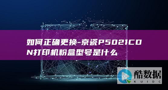 如何正确更换-京瓷P5021CDN打印机粉盒型号是什么