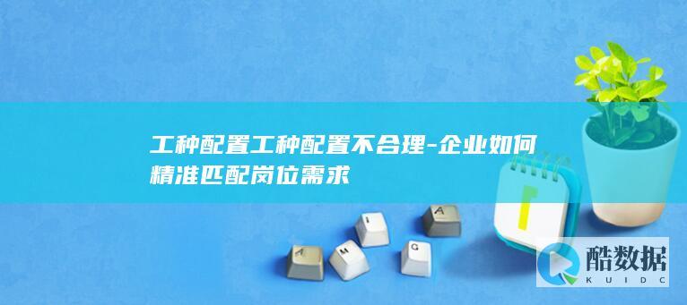 工种配置工种配置不合理-企业如何精准匹配岗位需求