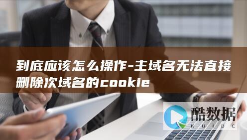 到底应该怎么操作-主域名无法直接删除次域名的cookie