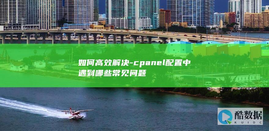 如何高效解决-cpanel配置中遇到哪些常见问题