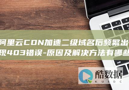 阿里云CDN加速二级域名后频繁出现403错误-原因及解决方法有哪些