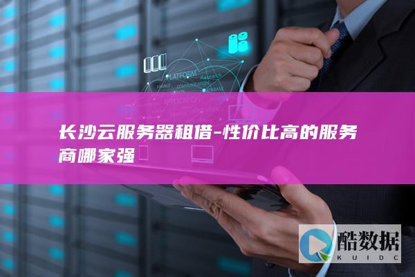 长沙云服务器租借-性价比高的服务商哪家强