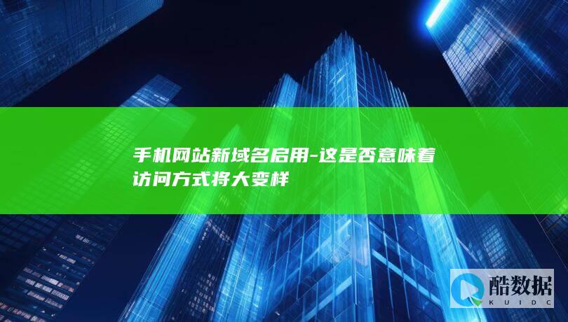 手机网站新域名启用-这是否意味着访问方式将大变样