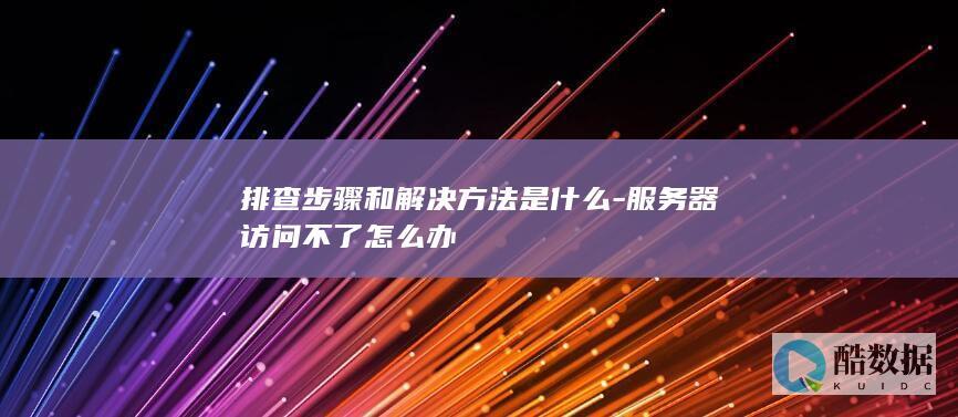 排查步骤和解决方法是什么-服务器访问不了怎么办
