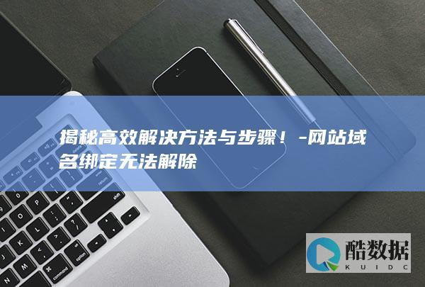 揭秘高效解决方法与步骤！-网站域名绑定无法解除