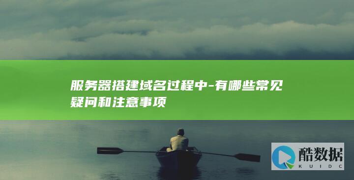 服务器搭建域名过程中-有哪些常见疑问和注意事项