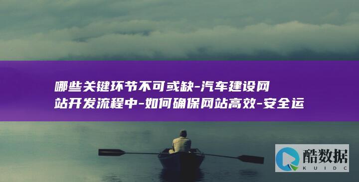 哪些关键环节不可或缺-汽车建设网站开发流程中-如何确保网站高效-安全运营
