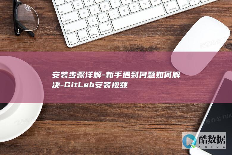 安装步骤详解-新手遇到问题如何解决-GitLab安装视频