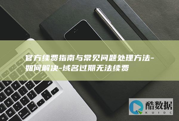 官方续费指南与常见问题处理方法-如何解决-域名过期无法续费