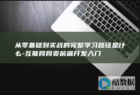 从零基础到实战的完整学习路径是什么-互联网网页前端开发入门