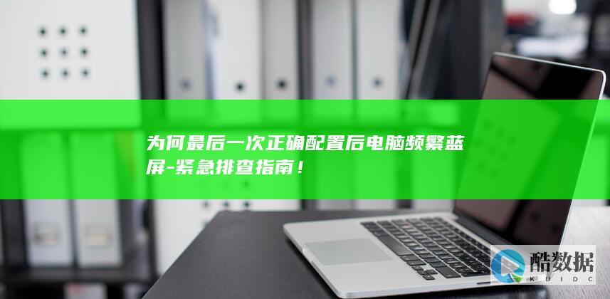 为何最后一次正确配置后电脑频繁蓝屏-紧急排查指南!