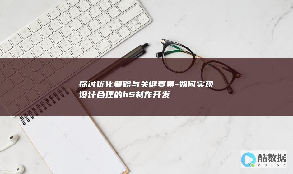 探讨优化策略与关键要素-如何实现设计合理的h5制作开发