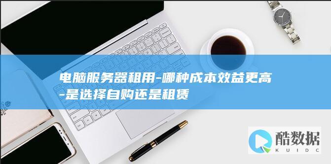 电脑服务器租用-哪种成本效益更高-是选择自购还是租赁