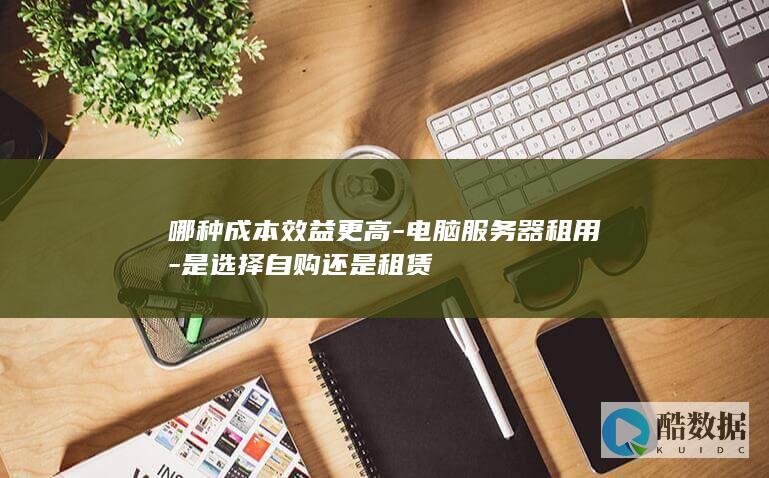 哪种成本效益更高-电脑服务器租用-是选择自购还是租赁