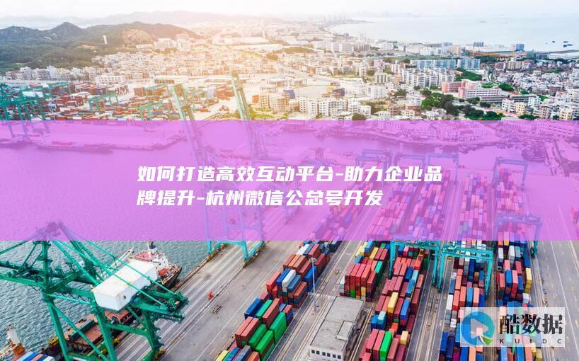 如何打造高效互动平台-助力企业品牌提升-杭州微信公总号开发
