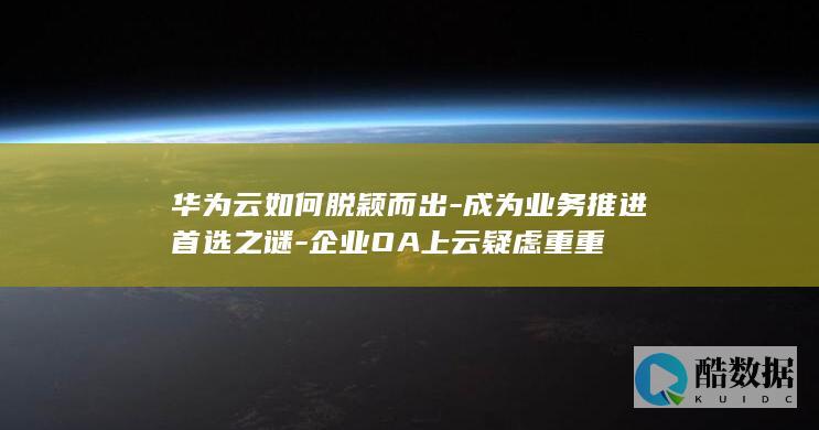 华为云如何脱颖而出-成为业务推进首选之谜-企业OA上云疑虑重重
