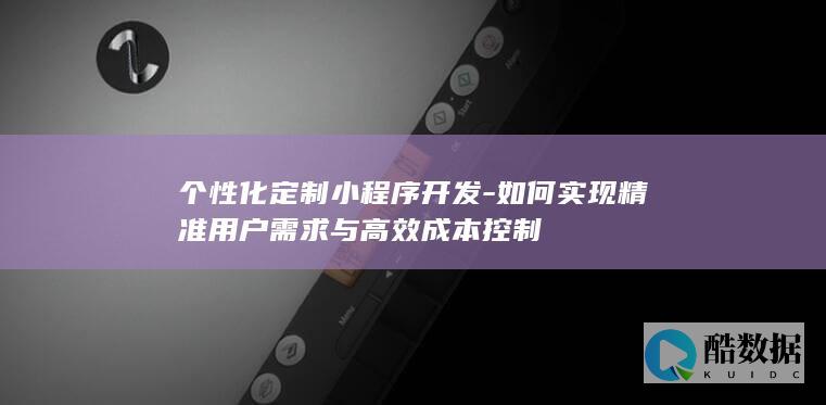个性化定制小程序开发-如何实现精准用户需求与高效成本控制