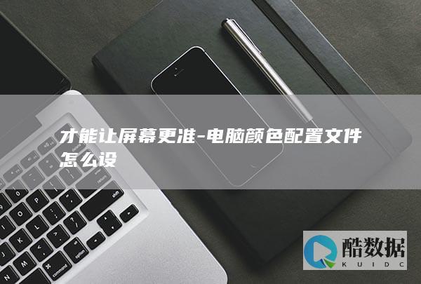 才能让屏幕更准-电脑颜色配置文件怎么设