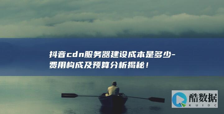 抖音cdn服务器建设成本是多少-费用构成及预算分析揭秘！