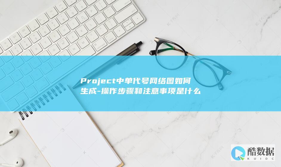 Project中单代号网络图如何生成-操作步骤和注意事项是什么
