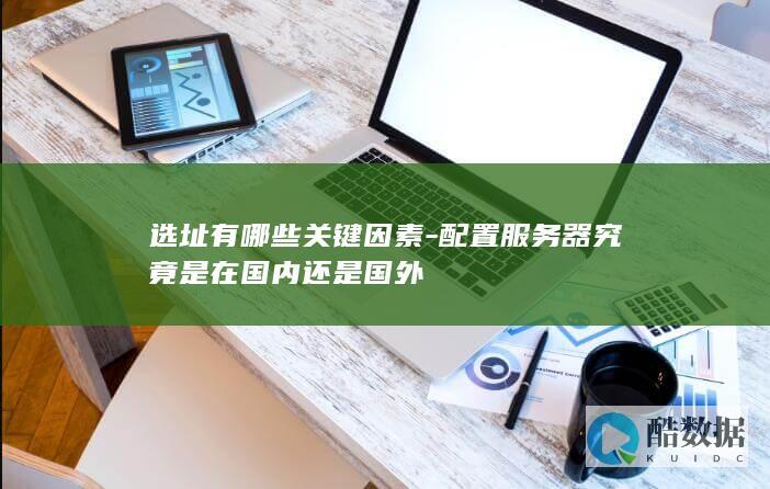 选址有哪些关键因素-配置服务器究竟是在国内还是国外