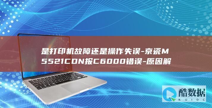 是打印机故障还是操作失误-京瓷M5521CDN报C6000错误-原因解析及解决方法