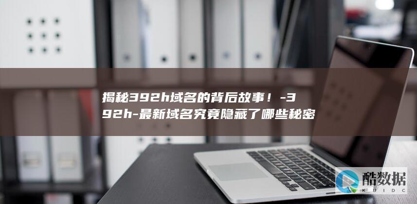 揭秘392h域名的背后故事！-392h-最新域名究竟隐藏了哪些秘密