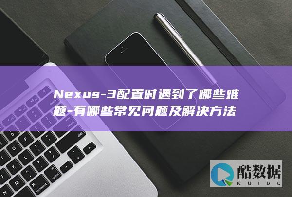 Nexus-3配置时遇到了哪些难题-有哪些常见问题及解决方法