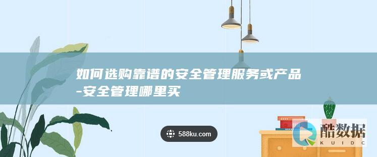 如何选购靠谱的安全管理服务或产品-安全管理哪里买