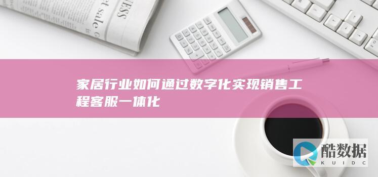 家居行业如何通过数字化实现销售工程客服一体化