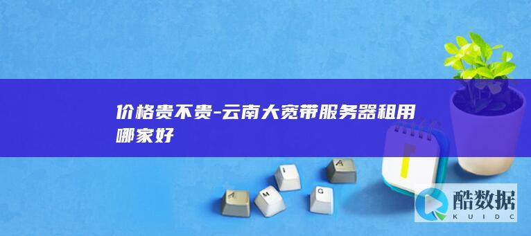 价格贵不贵-云南大宽带服务器租用哪家好